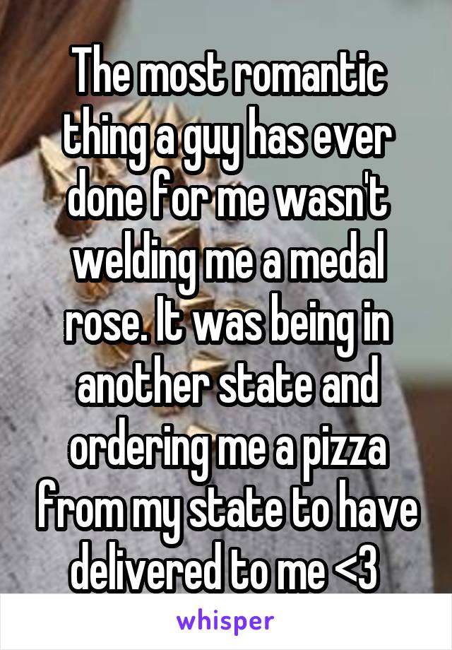 The most romantic thing a guy has ever done for me wasn't welding me a medal rose. It was being in another state and ordering me a pizza from my state to have delivered to me <3 