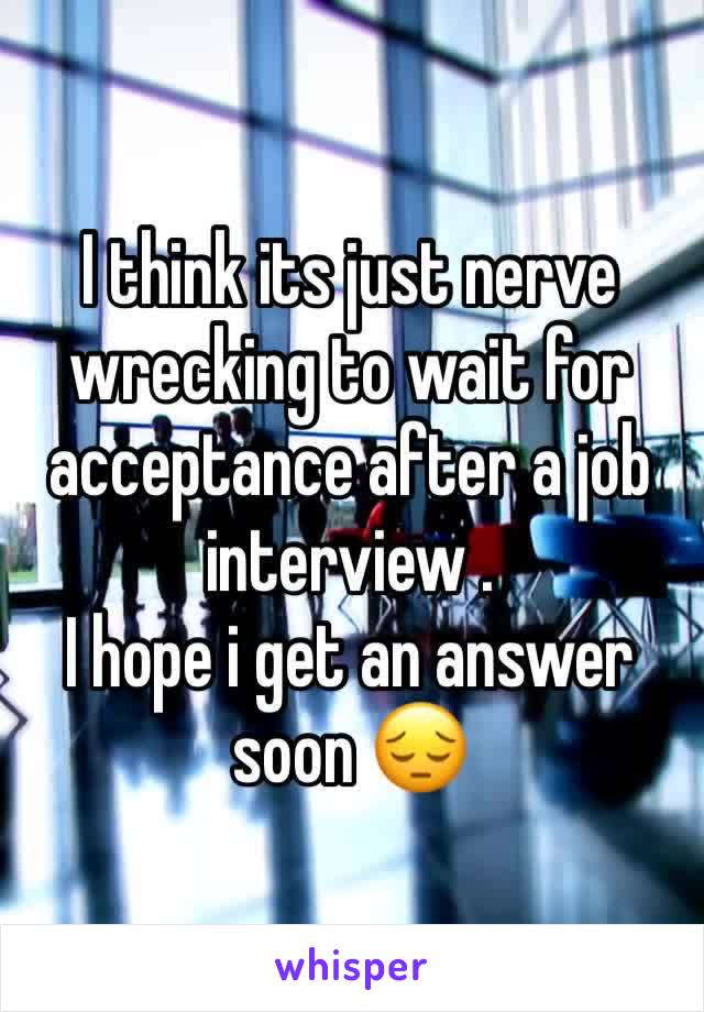 I think its just nerve wrecking to wait for acceptance after a job interview . 
I hope i get an answer soon 😔