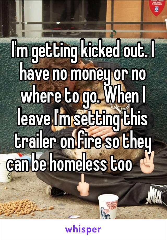 I'm getting kicked out. I have no money or no where to go. When I leave I'm setting this trailer on fire so they can be homeless too ✌🏻🖕🏻