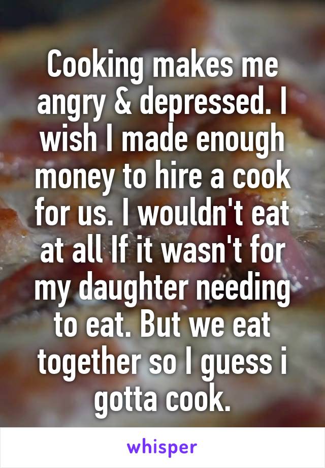 Cooking makes me angry & depressed. I wish I made enough money to hire a cook for us. I wouldn't eat at all If it wasn't for my daughter needing to eat. But we eat together so I guess i gotta cook.