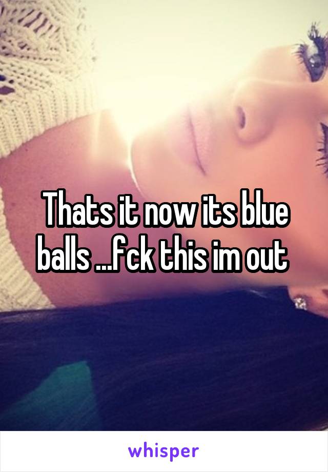 Thats it now its blue balls ...fck this im out 