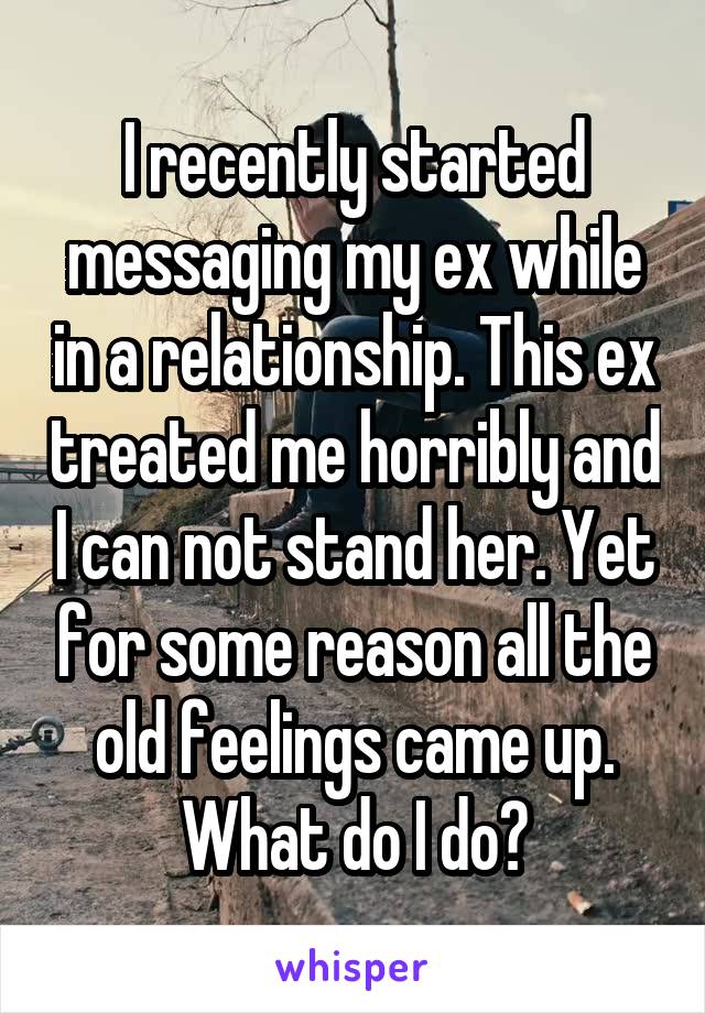 I recently started messaging my ex while in a relationship. This ex treated me horribly and I can not stand her. Yet for some reason all the old feelings came up. What do I do?