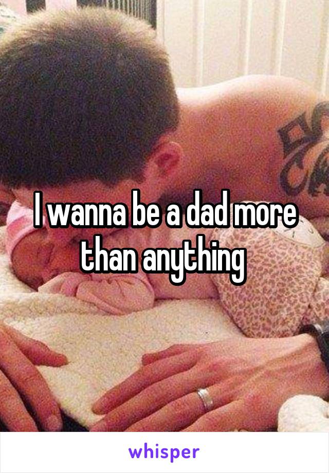 I wanna be a dad more than anything 