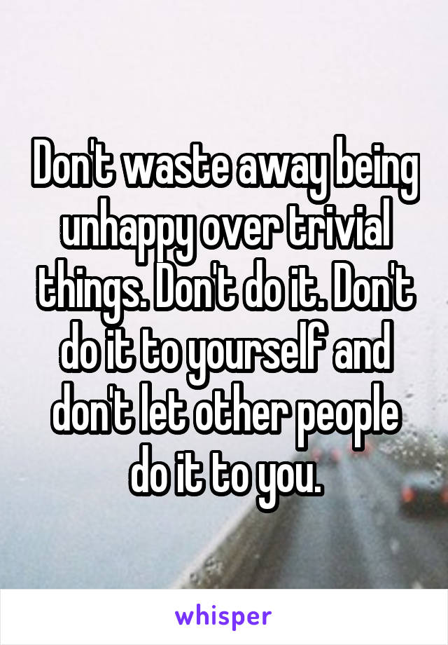 Don't waste away being unhappy over trivial things. Don't do it. Don't do it to yourself and don't let other people do it to you.