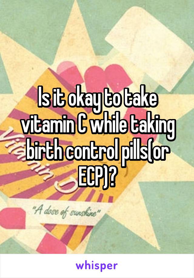 Is it okay to take vitamin C while taking birth control pills(or ECP)?