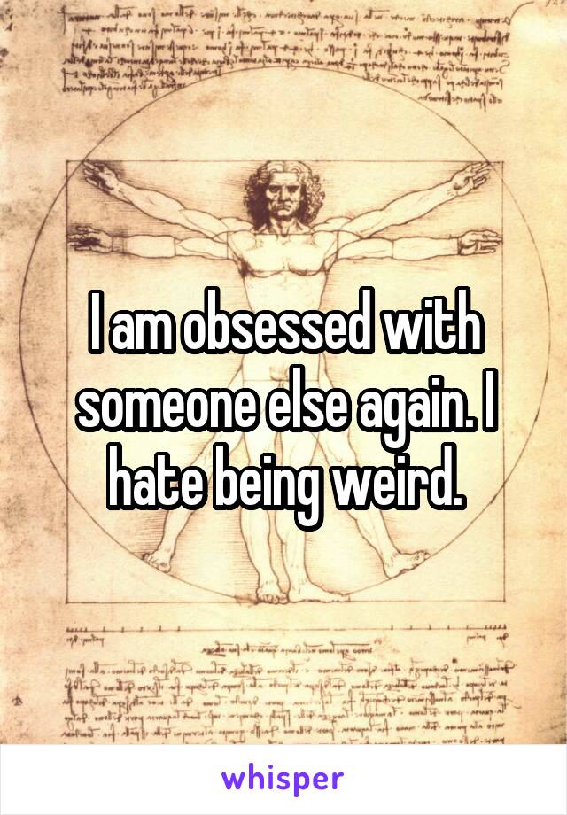 I am obsessed with someone else again. I hate being weird.