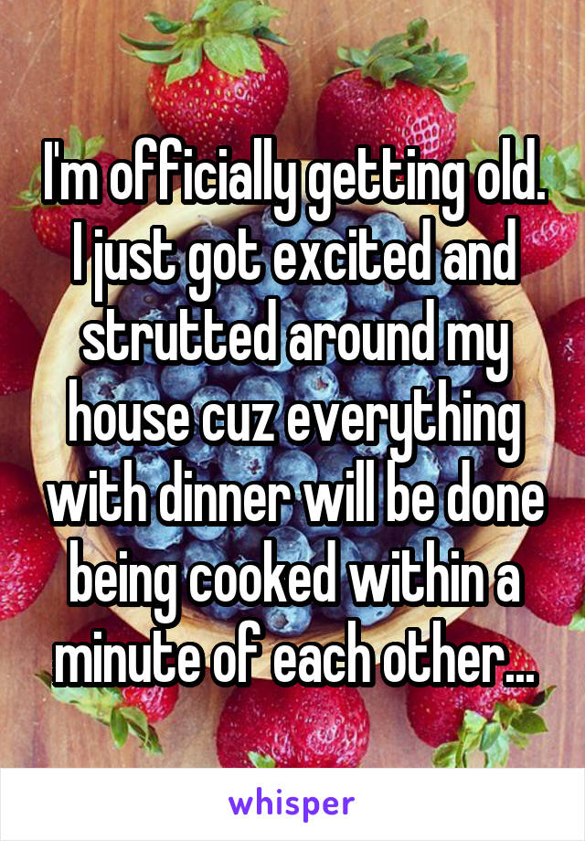 I'm officially getting old. I just got excited and strutted around my house cuz everything with dinner will be done being cooked within a minute of each other...