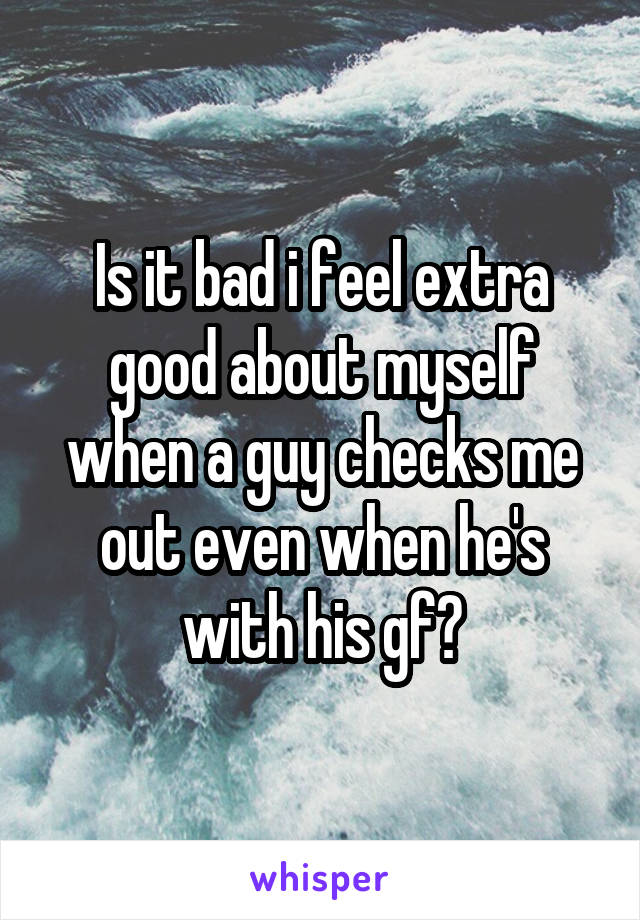 Is it bad i feel extra good about myself when a guy checks me out even when he's with his gf?