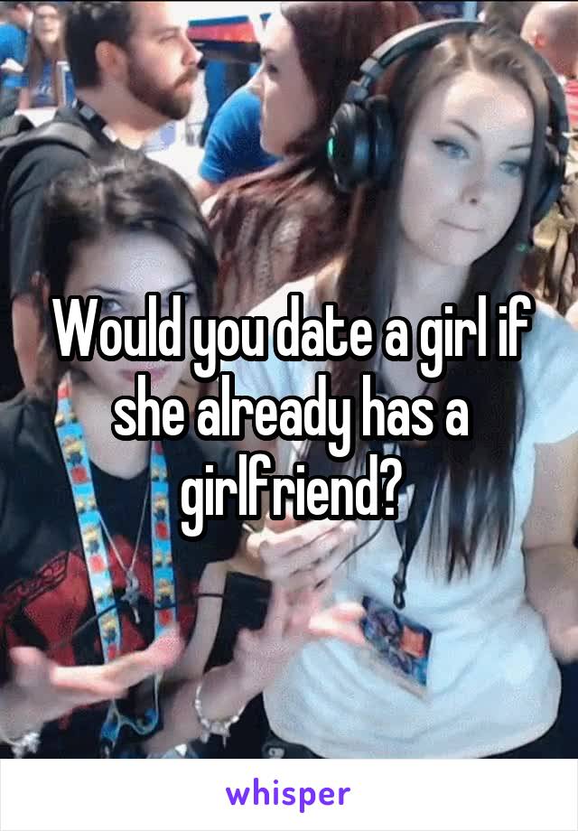 Would you date a girl if she already has a girlfriend?