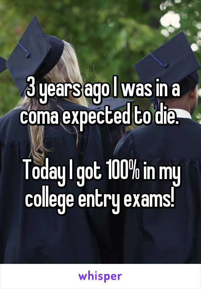  3 years ago I was in a coma expected to die. 

Today I got 100% in my college entry exams! 