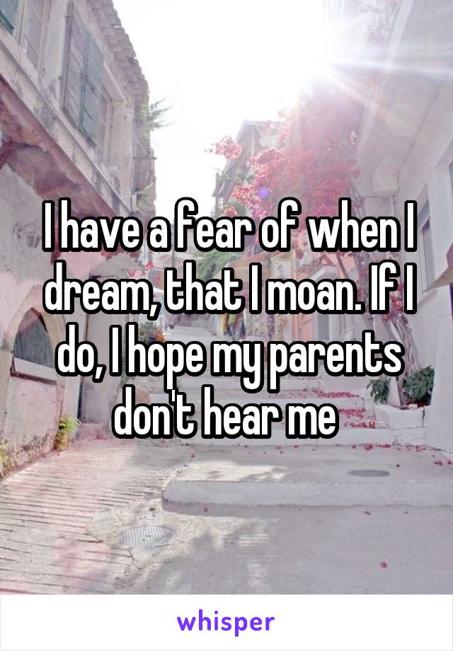 I have a fear of when I dream, that I moan. If I do, I hope my parents don't hear me 