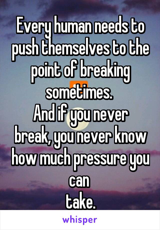 Every human needs to push themselves to the point of breaking sometimes. 
And if you never break, you never know how much pressure you can 
take.