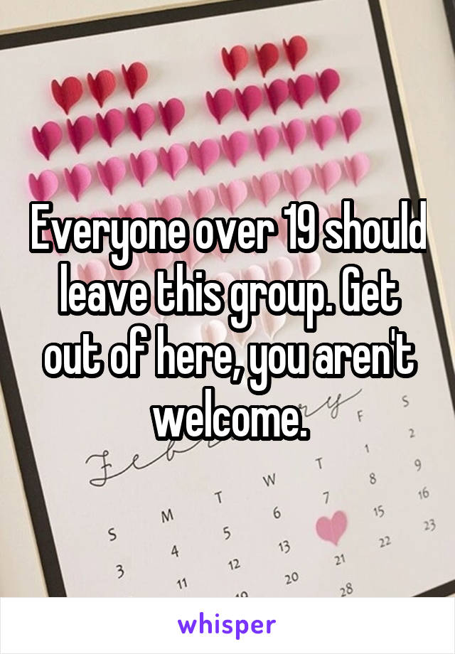 Everyone over 19 should leave this group. Get out of here, you aren't welcome.
