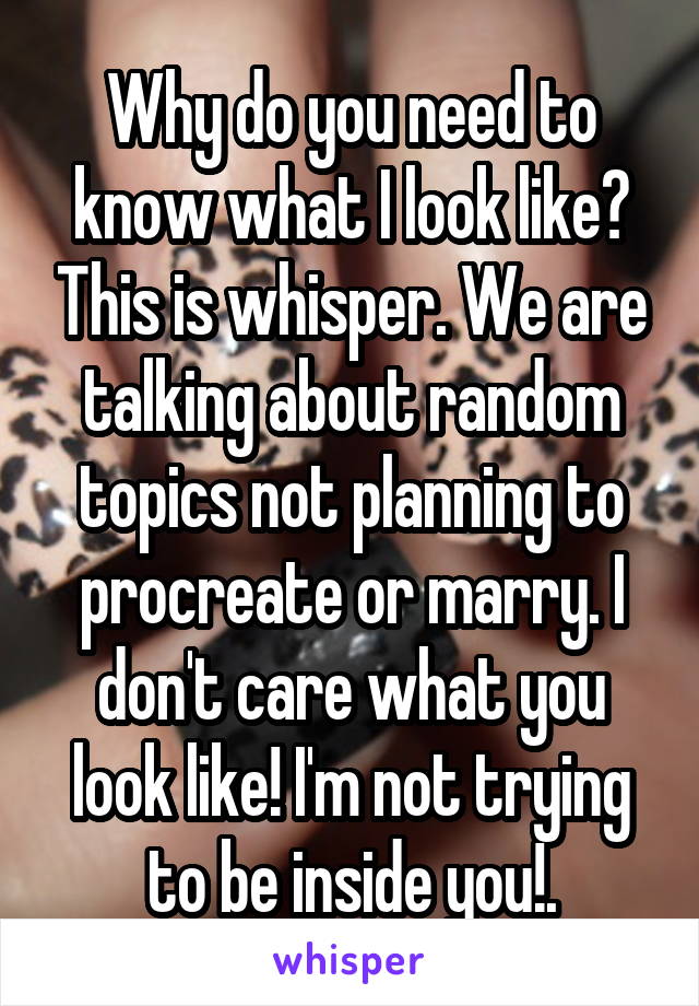 Why do you need to know what I look like? This is whisper. We are talking about random topics not planning to procreate or marry. I don't care what you look like! I'm not trying to be inside you!.