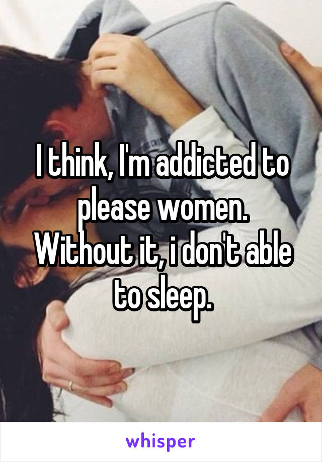 I think, I'm addicted to please women.
Without it, i don't able to sleep.