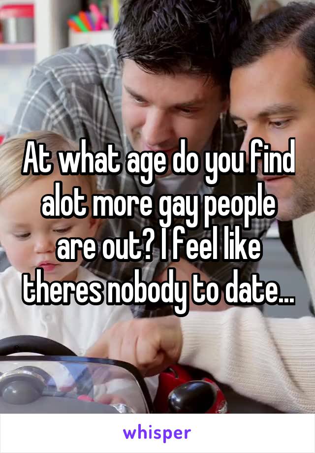 At what age do you find alot more gay people are out? I feel like theres nobody to date...