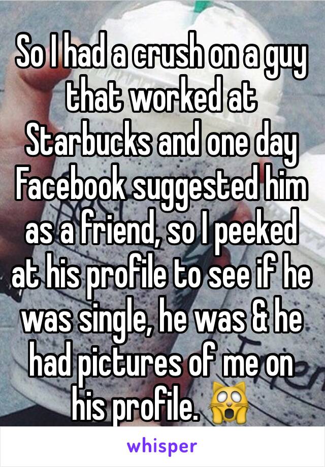 So I had a crush on a guy that worked at Starbucks and one day Facebook suggested him as a friend, so I peeked at his profile to see if he was single, he was & he had pictures of me on his profile. 🙀