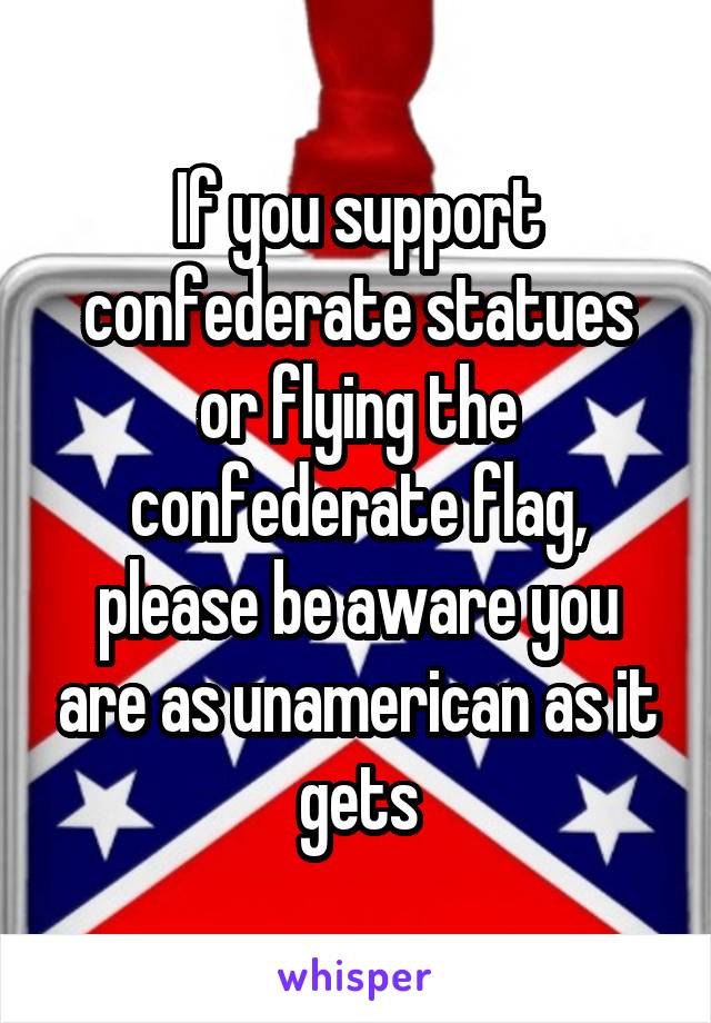 If you support confederate statues or flying the confederate flag, please be aware you are as unamerican as it gets