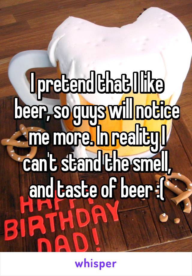 I pretend that I like beer, so guys will notice me more. In reality I can't stand the smell, and taste of beer :(