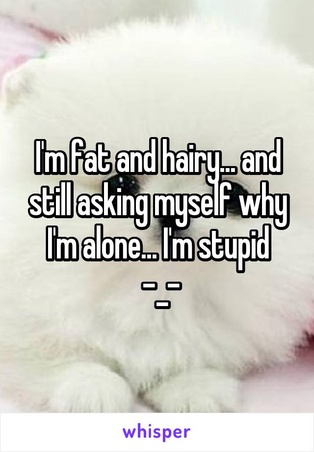 I'm fat and hairy... and still asking myself why I'm alone... I'm stupid
 -_-
