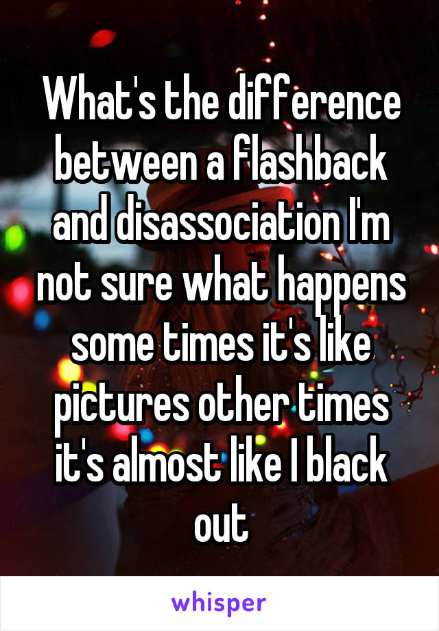 What's the difference between a flashback and disassociation I'm not sure what happens some times it's like pictures other times it's almost like I black out