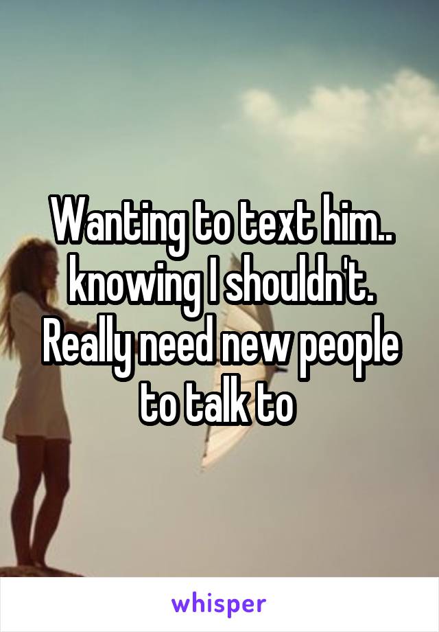 Wanting to text him.. knowing I shouldn't. Really need new people to talk to 