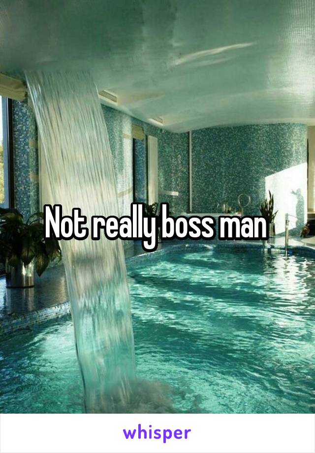 Not really boss man 