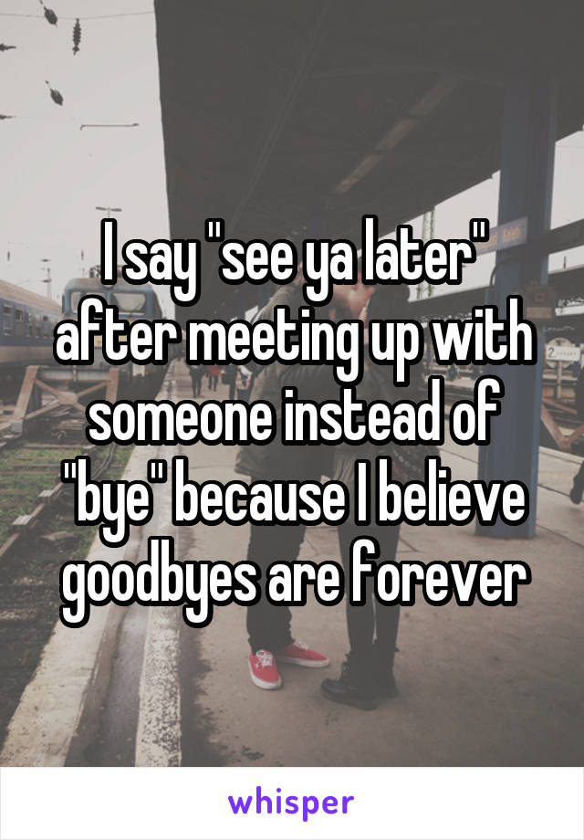 I say "see ya later" after meeting up with someone instead of "bye" because I believe goodbyes are forever