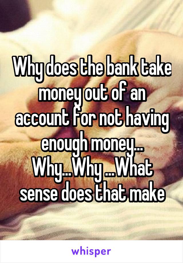 Why does the bank take money out of an account for not having enough money... Why...Why ...What sense does that make