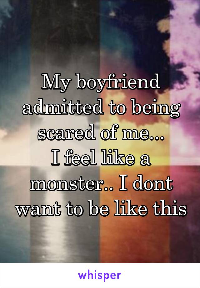 My boyfriend admitted to being scared of me...
I feel like a monster.. I dont want to be like this