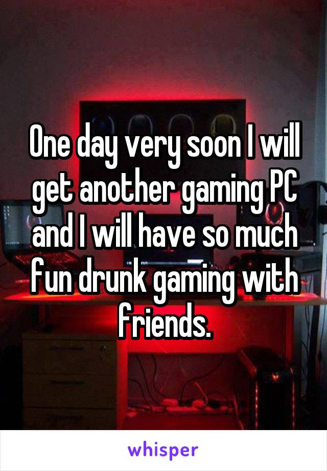 One day very soon I will get another gaming PC and I will have so much fun drunk gaming with friends.