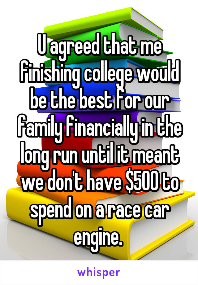 U agreed that me finishing college would be the best for our family financially in the long run until it meant we don't have $500 to spend on a race car engine. 