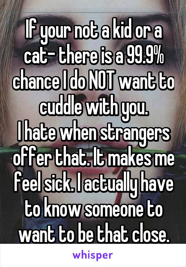 If your not a kid or a cat- there is a 99.9% chance I do NOT want to cuddle with you.
I hate when strangers offer that. It makes me feel sick. I actually have to know someone to want to be that close.