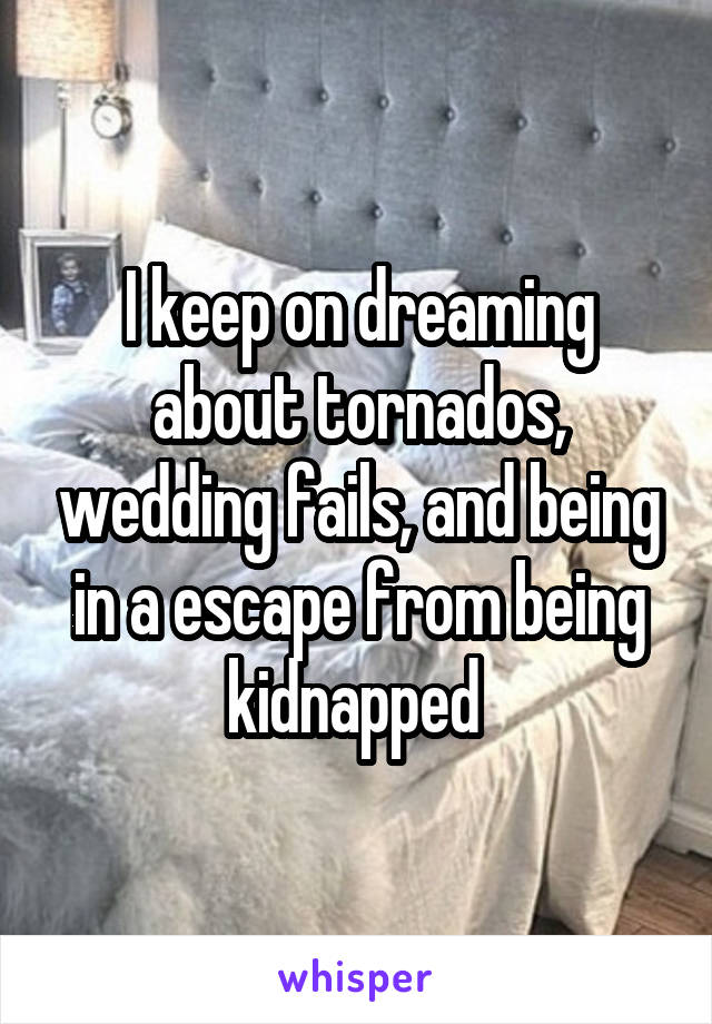 I keep on dreaming about tornados, wedding fails, and being in a escape from being kidnapped 