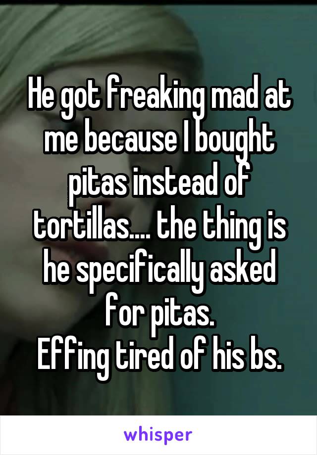 He got freaking mad at me because I bought pitas instead of tortillas.... the thing is he specifically asked for pitas.
Effing tired of his bs.