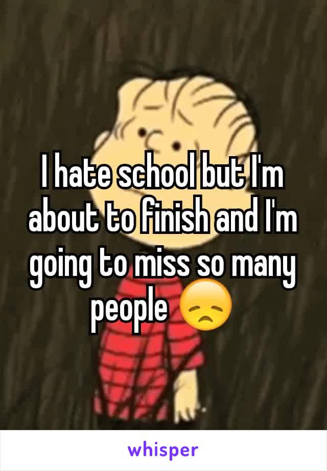 I hate school but I'm about to finish and I'm going to miss so many people 😞