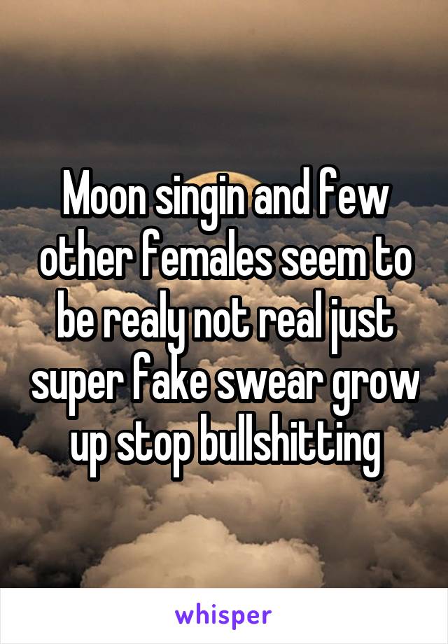 Moon singin and few other females seem to be realy not real just super fake swear grow up stop bullshitting