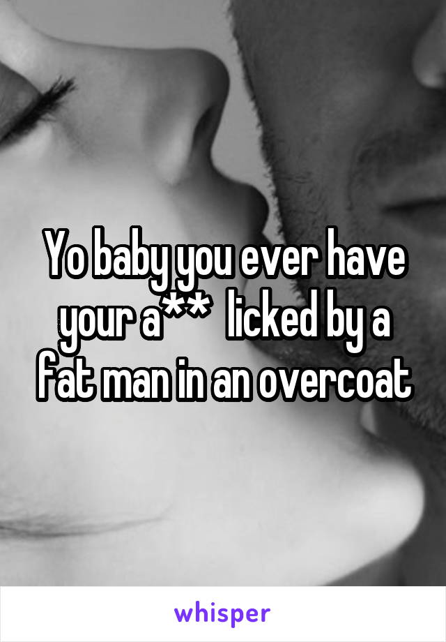 Yo baby you ever have your a**  licked by a fat man in an overcoat
