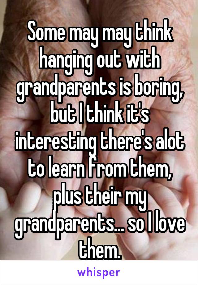 Some may may think hanging out with grandparents is boring, but I think it's interesting there's alot to learn from them, plus their my grandparents... so I love them.