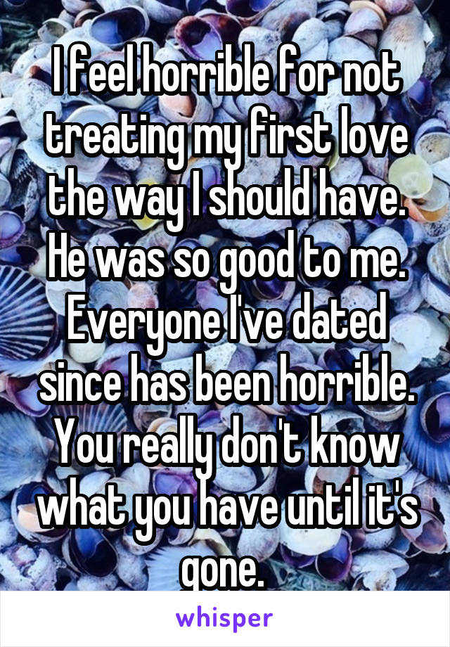 I feel horrible for not treating my first love the way I should have. He was so good to me. Everyone I've dated since has been horrible. You really don't know what you have until it's gone. 