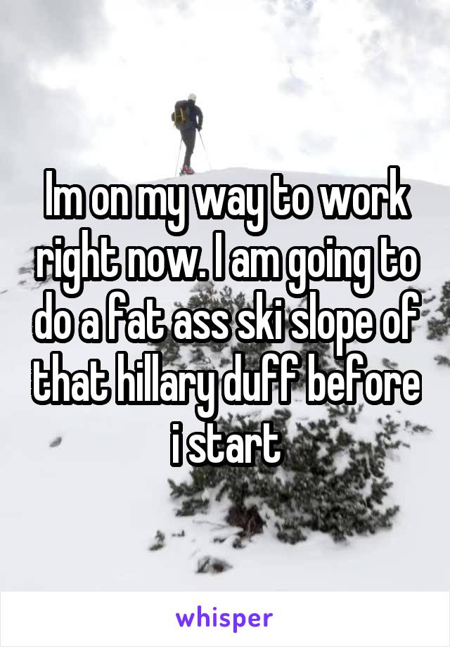 Im on my way to work right now. I am going to do a fat ass ski slope of that hillary duff before i start