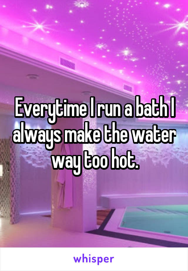 Everytime I run a bath I always make the water way too hot.