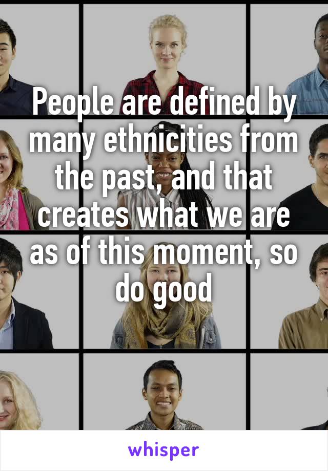 People are defined by many ethnicities from the past, and that creates what we are as of this moment, so do good

