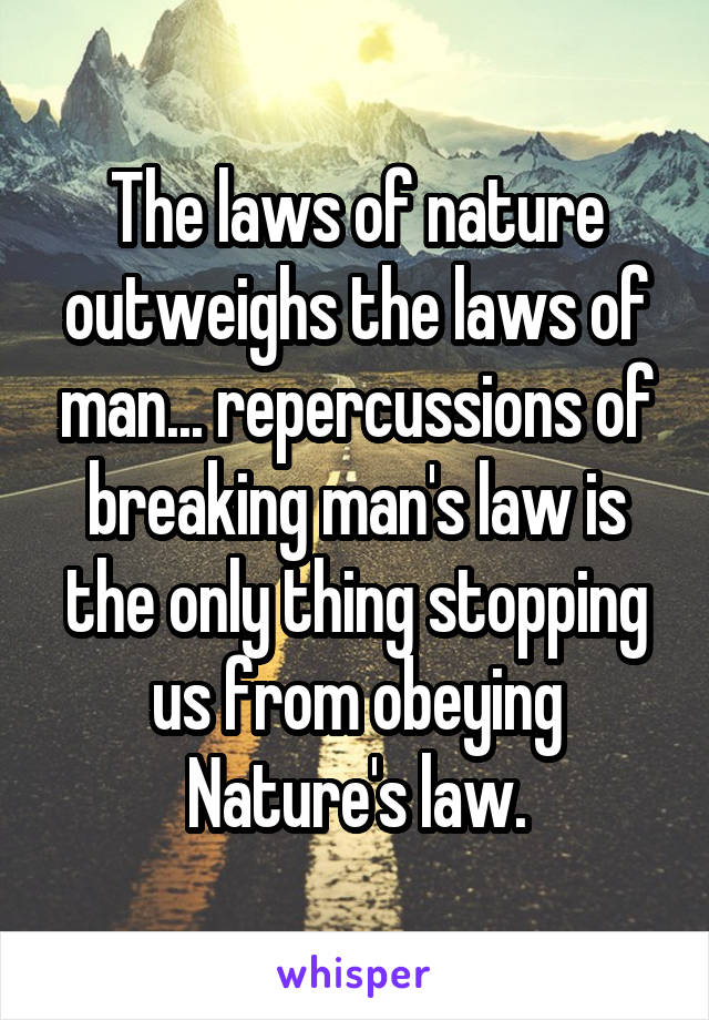 The laws of nature outweighs the laws of man... repercussions of breaking man's law is the only thing stopping us from obeying Nature's law.