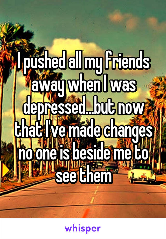 I pushed all my friends away when I was depressed...but now that I've made changes no one is beside me to see them