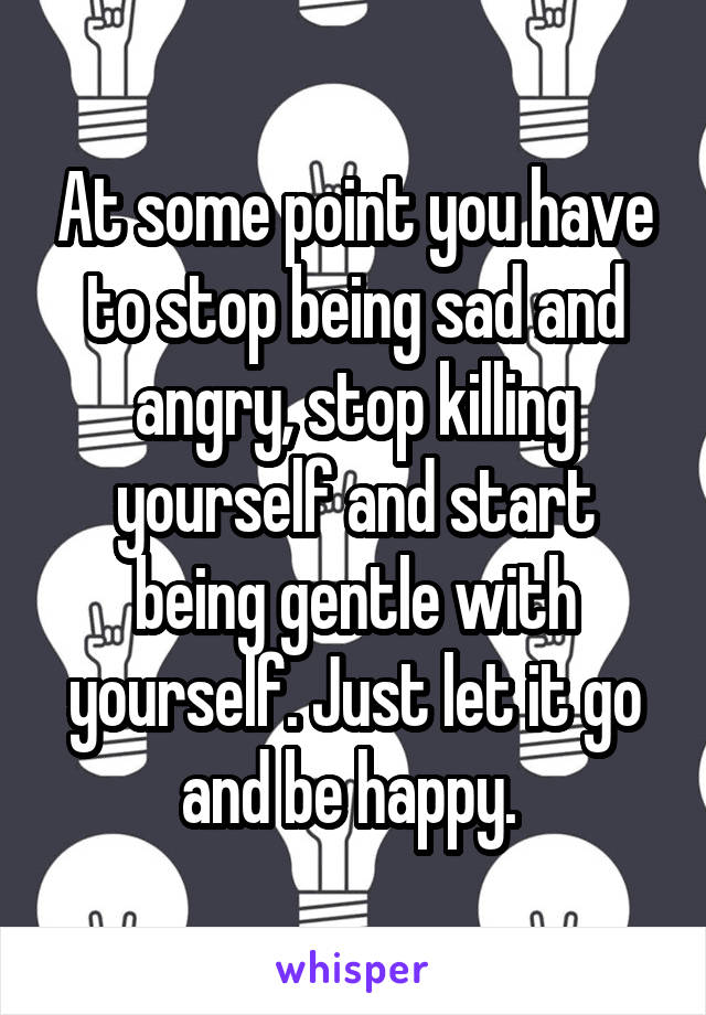 At some point you have to stop being sad and angry, stop killing yourself and start being gentle with yourself. Just let it go and be happy. 