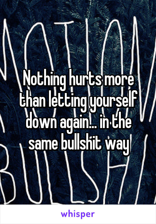 Nothing hurts more than letting yourself down again... in the same bullshit way