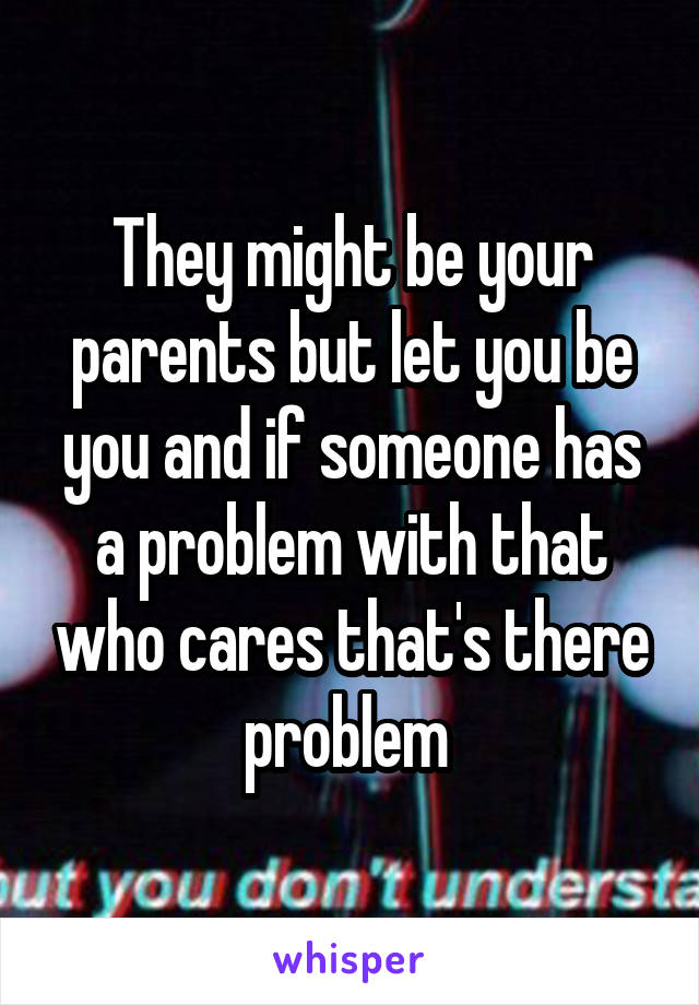 They might be your parents but let you be you and if someone has a problem with that who cares that's there problem 