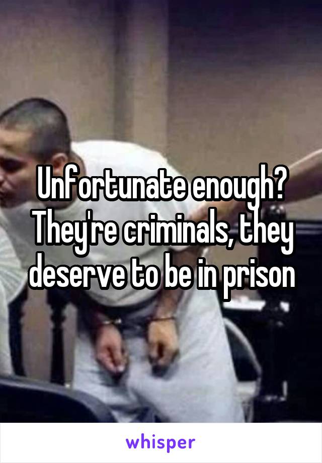 Unfortunate enough? They're criminals, they deserve to be in prison