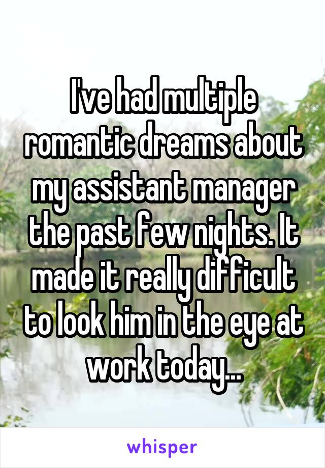 I've had multiple romantic dreams about my assistant manager the past few nights. It made it really difficult to look him in the eye at work today...